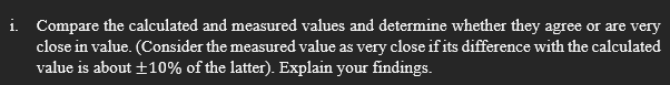 i. Compare the calculated and measured values and determine whether they agree or are very
close in value. (Consider the measured value as very close if its difference with the calculated
value is about ±10% of the latter). Explain your findings.
