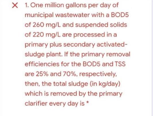 X 1. One million gallons per day of
municipal wastewater with a BOD5
of 260 mg/L and suspended solids
of 220 mg/L are processed in a
primary plus secondary activated-
sludge plant. If the primary removal
efficiencies for the BOD5 and TSS
are 25% and 70%, respectively,
then, the total sludge (in kg/day)
which is removed by the primary
clarifier every day is
