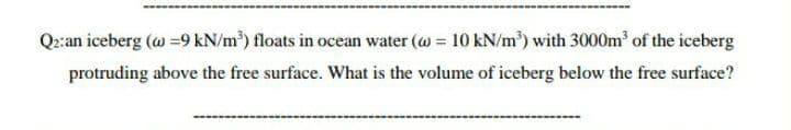 Q2:an iceberg (@ =9 kN/m) floats in ocean water (@ 10 kN/m) with 3000m of the iceberg
%3D
protruding above the free surface. What is the volume of iceberg below the free surface?
