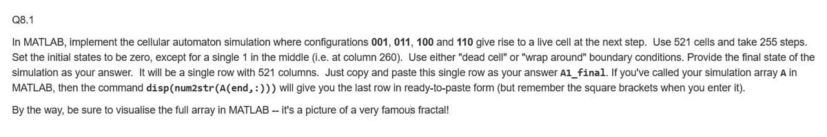 Q8.1
In MATLAB, implement the cellular automaton simulation where configurations 001, 011, 100 and 110 give rise to a live cell at the next step. Use 521 cells and take 255 steps.
Set the initial states to be zero, except for a single 1 in the middle (i.e. at column 260). Use either "dead cell"
"wrap around" boundary conditions. Provide the final state of the
simulation as your answer. It will be a single row with 521 columns. Just copy and paste this single row as your answer A1_final. If you've called your simulation array A in
MATLAB, then the command disp(num2str(A(end, :))) will give you the last row in ready-to-paste form (but remember the square brackets when you enter it).
By the way, be sure to visualise the full array in MATLAB - it's a picture of a very famous fractal!
