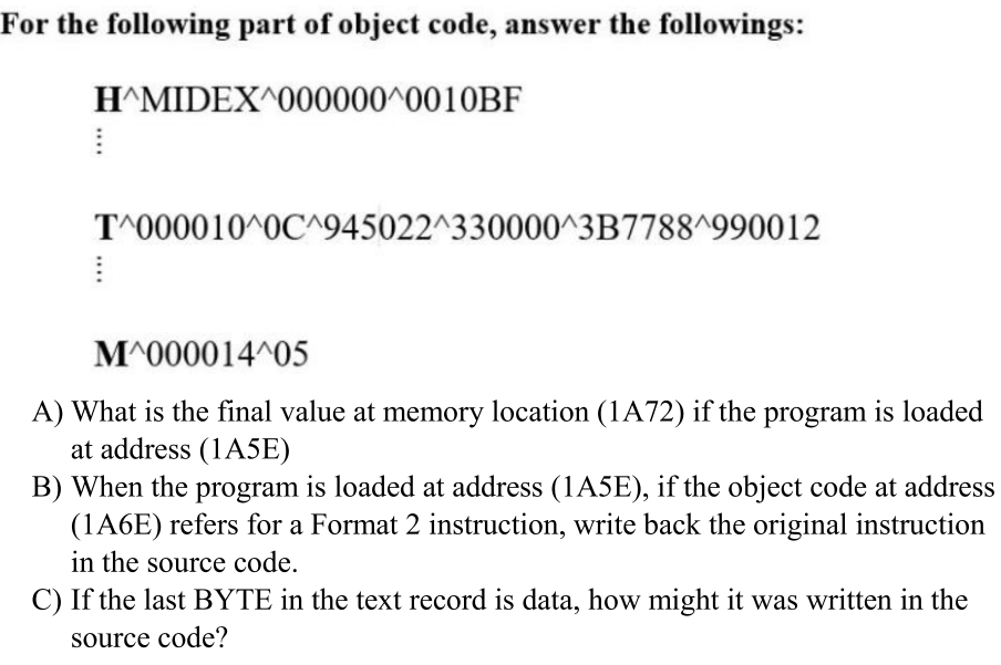 For the following part of object code, answer the followings:
H^MIDEX^000000^0010BF
T^000010^0C^945022^330000^3B7788^990012
M^000014^05
A) What is the final value at memory location (1A72) if the program is loaded
at address (1A5E)
B) When the program is loaded at address (1A5E), if the object code at address
(1A6E) refers for a Format 2 instruction, write back the original instruction
in the source code.
C) If the last BYTE in the text record is data, how might it was written in the
source code?
