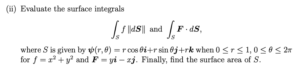 (ii) Evaluate the surface integrals
| f |dS|| and
F· dS,
where S is given by (r, 0)
for f = x2 + y² and F = yi – xj. Finally, find the surface area of S.
= r cos di+r sin 0j+rk when 0 <r < 1, 0<o< 2n
