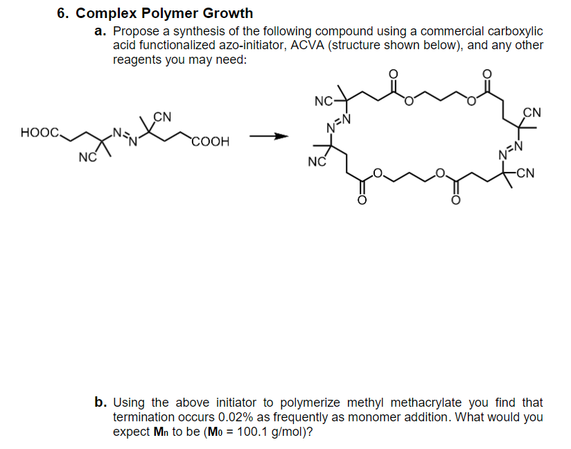 6. Complex Polymer Growth
a. Propose a synthesis of the following compound using a commercial carboxylic
acid functionalized azo-initiator, ACVA (structure shown below), and any other
reagents you may need:
NC-
CN
HOOC,
CN
N=N
COOH
NC
NC
N=N
-CN
b. Using the above initiator to polymerize methyl methacrylate you find that
termination occurs 0.02% as frequently as monomer addition. What would you
expect Mn to be (Mo = 100.1 g/mol)?
