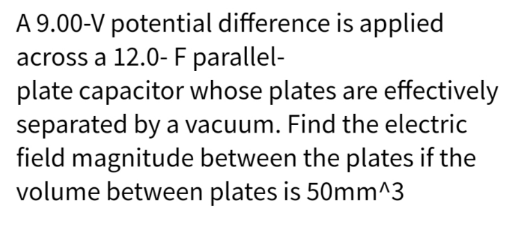 A 9.00-V potential difference is applied
across a 12.0- F parallel-
plate capacitor whose plates are effectively
separated by a vacuum. Find the electric
field magnitude between the plates if the
volume between plates is 50mm^3
