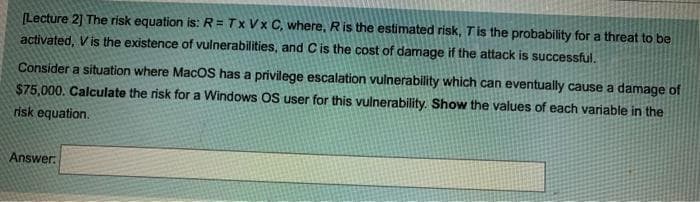 (Lecture 2] The risk equation is: R= Tx Vx C, where, Ris the estimated risk, Tis the probability for a threat to be
activated, Vis the existence of vulnerabilities, and Cis the cost of damage if the attack is successful.
Consider a situation where MacOS has a privilege escalation vulnerability which can eventually cause a damage of
$75,000. Calculate the risk for a Windows OS user for this vulnerability. Show the values of each variable in the
risk equation.
Answer.
