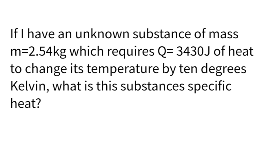 If I have an unknown substance of mass
m=2.54kg which requires Q= 3430J of heat
to change its temperature by ten degrees
Kelvin, what is this substances specific
heat?
