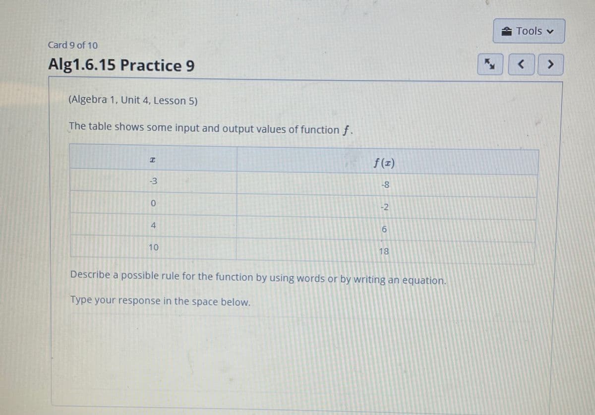 Tools v
Card 9 of 10
Alg1.6.15 Practice 9
<>
(Algebra 1, Unit 4, Lesson 5)
The table shows some input and output values of function f.
f (I)
-3
-8
-2
10
18
Describe a possible rule for the function by using words or by writing an equation.
Type your response in the space below.
4,
