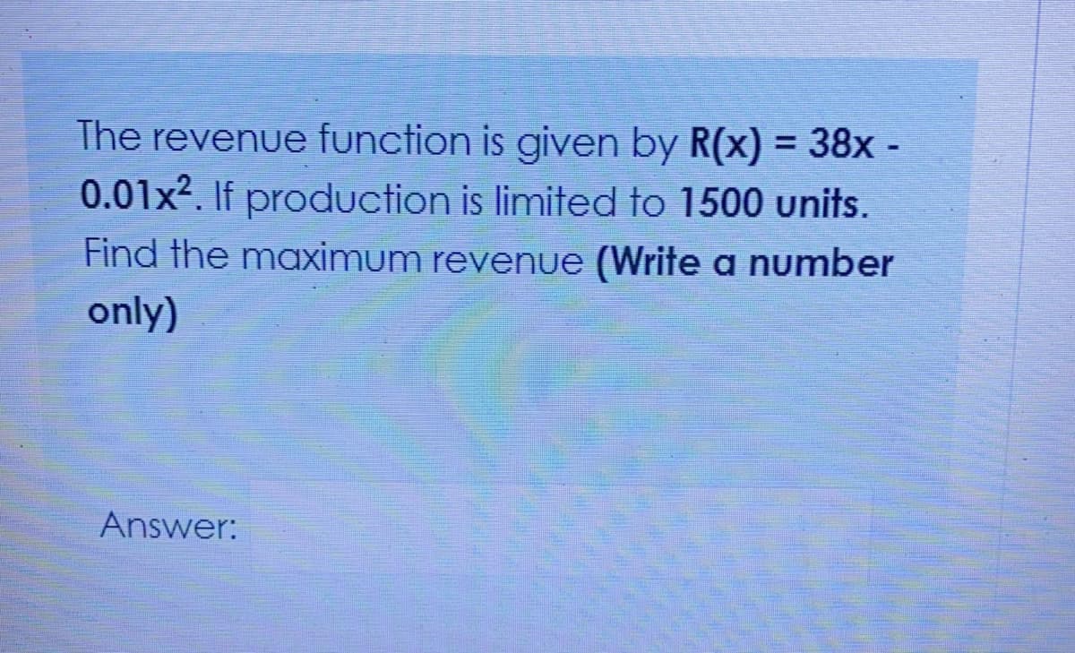 The revenue function is given by R(x) = 38x -
%3D
0.01x². If production is limited to 1500 units.
Find the maximum revenue (Write a number
only)
Answer:
