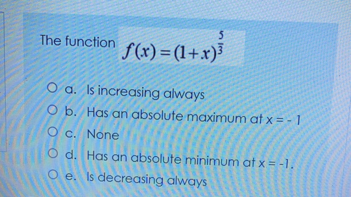 The function
f(x) = (1+x)³
O a. Is increasing always
O b. Has an absolute maximum at x = - 1
O c. None
O d. Has an absolute minimum at x = -1.
O e. Is decreasing always
