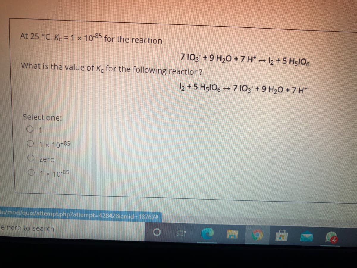 At 25 °C, Kc = 1 × 1085 for the reaction
7 103 +9 H20 + 7 H* 12 +5 H5l06
What is the value of K for the following reaction?
12 + 5 H5lO6 - 7 103 +9 H20 + 7 H*
Select one:
O 1
O 1 x 10-85
zero
O 1x 10-35
du/mod/quiz/attempt.php?attempt%3D42842&cmid3D18767#
e here to search
