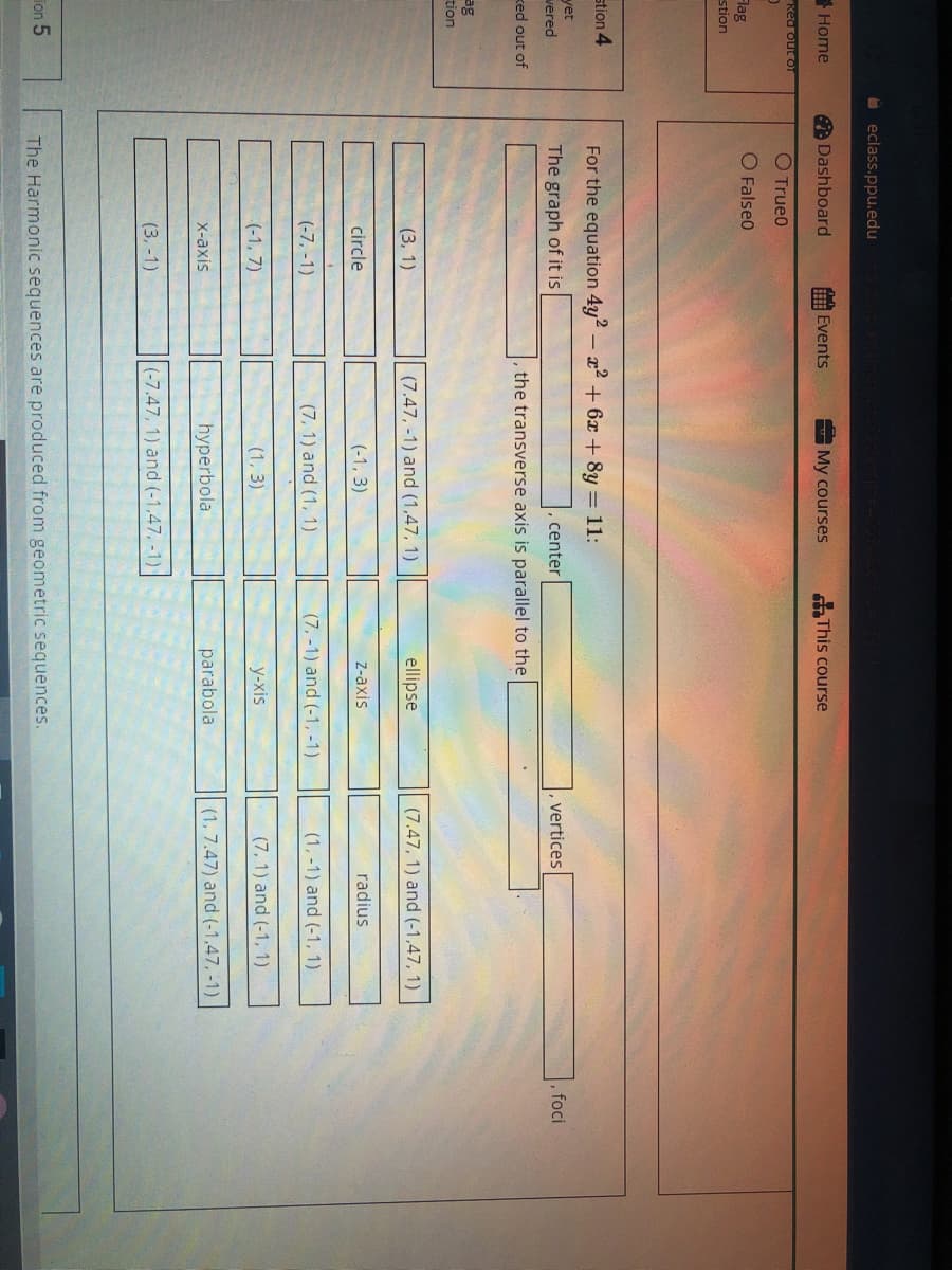 O eclass.ppu.edu
Home
A Dashboard
Events
My courses
SThis course
Ked out of
O Trueo
O Falseo
Flag
stion
stion 4
For the equation 4y2 - a + 6x + 8y = 11:
yet
vered
The graph of it is
, foci
center
vertices
ked out of
the transverse axis is parallel to the
ag
tion
(3, 1)
(7.47, -1) and (1,47, 1)
ellipse
(7.47, 1) and (-1,47, 1)
circle
(-1, 3)
Z-axis
radius
(-7, -1)
(7, 1) and (1, 1)
(7, -1) and (-1, -1)
(1, -1) and (-1, 1)
(-1, 7)
(1, 3)
у-xis
(7, 1) and (-1, 1)
X-axis
hyperbola
parabola
(1, 7.47) and (-1,47, -1)
(3, -1)
(-7.47, 1) and (-1,47, -1)
ion 5
The Harmonic sequences are produced from geometric sequences.
