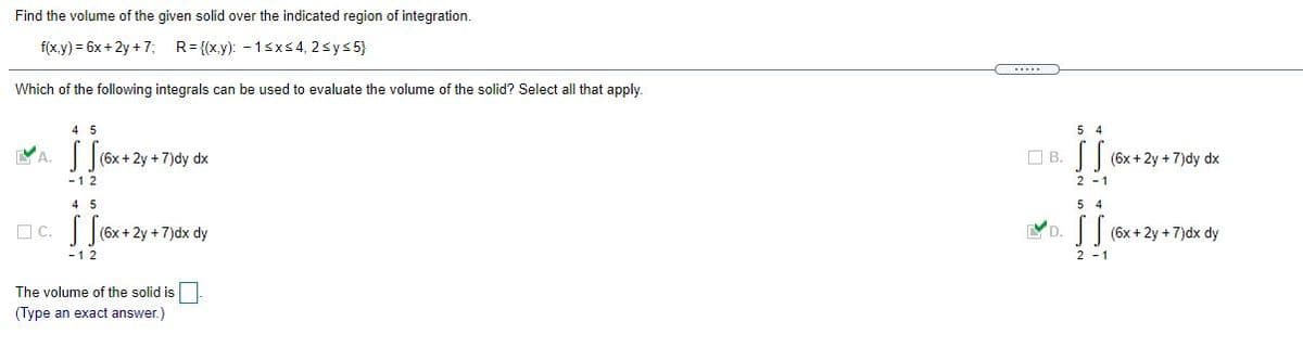 Find the volume of the given solid over the indicated region of integration.
f(xy) 3 6х + 2y +7;
R= {(x.y): - 1sxs4, 2sys 5}
Which of the following integrals can be used to evaluate the volume of the solid? Select all that apply.
4 5
5 4
(6x+2y+7)dy dx
O B. (6x+2y + 7)dy dx
-12
2 -1
4 5
5 4
OC. |(6x+ 2y + 7)dx dy
-
D.
(6x + 2y + 7)dx dy
-12
2 - 1
The volume of the solid is
(Type an exact answer.)
