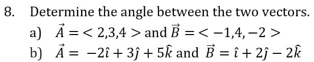 8. Determine the angle between the two vectors.
a) Ã = < 2,3,4 > and B = < –1,4, –2 >
b) Ả = -2î + 3 + 5k and B = î + 2j – 2k
%3D
