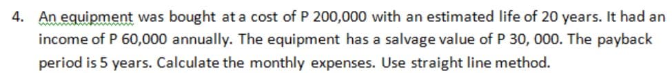 4. An equipment was bought at a cost of P 200,000 with an estimated life of 20 years. It had an
income of P 60,000 annually. The equipment has a salvage value of P 30, 000. The payback
period is 5 years. Calculate the monthly expenses. Use straight line method.
