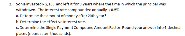 2. Sonia invested P 2,100 and left it for 9 years where the time in which the principal was
withdrawn. The interest rate compounded annually is 8.5%.
a. Determine the amount of money after 20th year?
b. Determine the effective interest rate.
c. Determine the Single Payment Compound Amount Factor. Round your answer into 4 decimal
places (nearest ten thousands).
