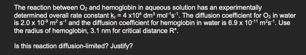 The reaction between O2 and hemoglobin in aqueous solution has an experimentally
determined overall rate constant k, = 4 x104 dm³ mol-'s-1. The diffusion coefficient for O2 in water
is 2.0 x 10-° m² s-1 and the diffusion coefficient for hemoglobin in water is 6.9 x 10-11 m²s1. Use
the radius of hemoglobin, 3.1 nm for critical distance R*.
Is this reaction diffusion-limited? Justify?

