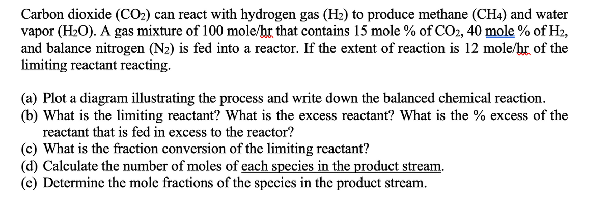 Carbon dioxide (CO2) can react with hydrogen gas (H2) to produce methane (CH4) and water
vapor (H2O). A gas mixture of 100 mole/hr that contains 15 mole % of CO2, 40 mole % of H2,
and balance nitrogen (N2) is fed into a reactor. If the extent of reaction is 12 mole/hr of the
limiting reactant reacting.
(a) Plot a diagram illustrating the process and write down the balanced chemical reaction.
(b) What is the limiting reactant? What is the excess reactant? What is the % excess of the
reactant that is fed in excess to the reactor?
(c) What is the fraction conversion of the limiting reactant?
(d) Calculate the number of moles of each species in the product stream.
(e) Determine the mole fractions of the species in the product stream.
