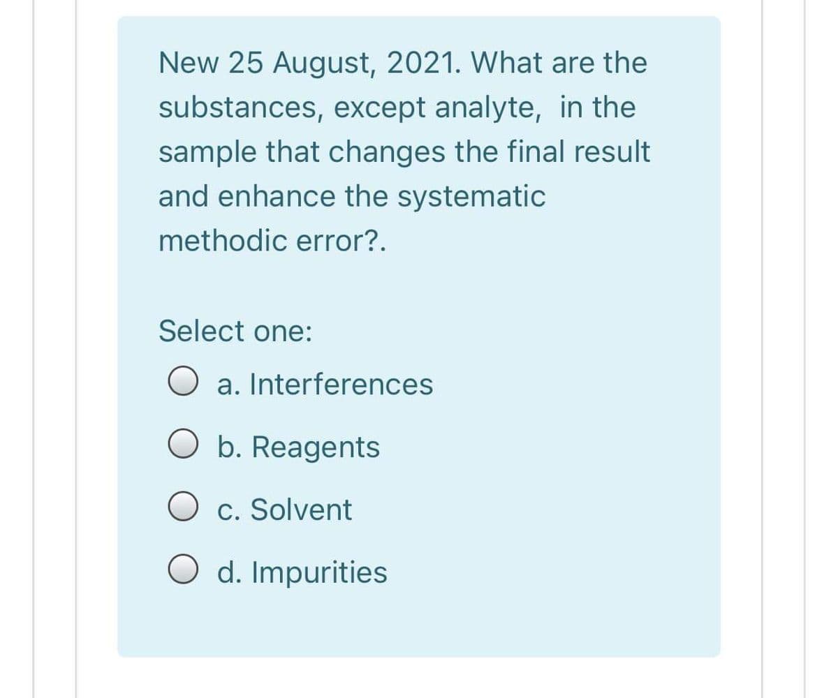 New 25 August, 2021. What are the
substances, except analyte, in the
sample that changes the final result
and enhance the systematic
methodic error?.
Select one:
a. Interferences
O b. Reagents
O c. Solvent
O d. Impurities

