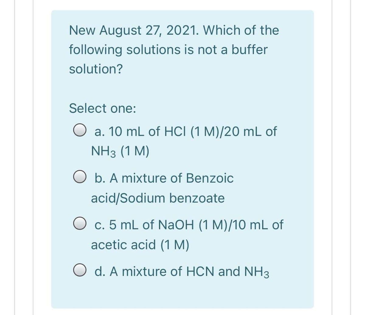 New August 27, 2021. Which of the
following solutions is not a buffer
solution?
Select one:
a. 10 mL of HCI (1 M)/20 mL of
NH3 (1 M)
O b. A mixture of Benzoic
acid/Sodium benzoate
O c. 5 mL of NaOH (1 M)/10 mL of
acetic acid (1 M)
O d. A mixture of HCN and NH3
