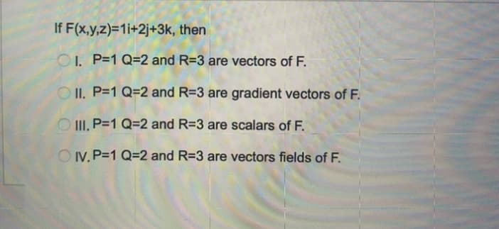 If F(x,y,z)=1i+2j+3k, then
O1. P=1 Q=2 and R=3 are vectors of F.
O II. P=1 Q=2 and R=3 are gradient vectors of F.
III, P=1 Q=2 and R=3 are scalars of F.
OV. P=1 Q=2 and R=3 are vectors fields of F.
