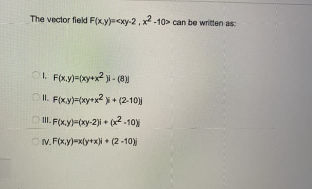 The vector field F(x,y)=<xy-2 , x² -10> can be written as:
O1. F(x,y)=(xy+x2 )i - (8)j
O II. F(x,y)=(xy+x² )i + (2-10)j
O II. (x,y)=(xy-2)i + (x² -10)j
O IV. F(x,y)=x(y+x)i + (2 -10)j
