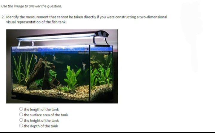 Use the image to answer the question.
2. Identify the measurement that cannot be taken directly if you were constructing a two-dimensional
visual representation of the fish tank.
the length of the tank
the surface area of the tank
the height of the tank
O the depth of the tank