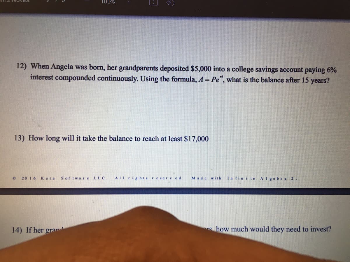 T00%
12) When Angela was born, her grandparents deposited $5,000 into a college savings account paying 6%
interest compounded continuously. Using the formula, A = Pe", what is the balance after 15 years?
13) How long will it take the balance to reach at least $17,000
20 16
Kuta
Sof tware
LLC.
AIl rights reserv ed.
Made
with
In fin i te
Algebra 2.
14) If her grand
s how much would they need to invest?
