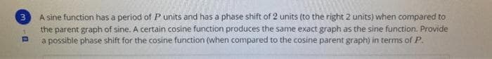 A sine function has a period of Punits and has a phase shift of 2 units (to the right 2 units) when compared to
the parent graph of sine. A certain cosine function produces the same exact graph as the sine function. Provide
a possible phase shift for the cosine function (when compared to the cosine parent graph) in terms of P.
