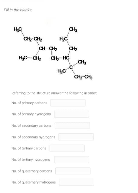 Fill in the blanks:
HC
CH3
CH CH2
CH-CH2
CH2
H;C CH
CH-HC
CH3
CH CH3
Referring to the structure answer the following in order:
No. of primary carbons
No. of primary hydrogens
No. of secondary carbons
No. of secondary hydrogens
No. of tertiary carbons
No. of tertiary hydrogens
No. of quaternary carbons
No. of quaternary hydrogens
