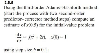 2.3.9
Using the third-order Adams-Bashforth method
(start the process with two second-order
predictor-corrector
method steps) compute an
estimate of x(0.5) for the initial-value problem
dx
= √(x²+2t), x(0) = 1
dt
using step size h = 0.1.
