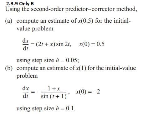 2.3.9 Only B
Using the second-order predictor-corrector method,
(a) compute an estimate of x(0.5) for the initial-
value problem
dx = (2t + x) sin 2t, x(0) = 0.5
dt
using step size h = 0.05;
(b) compute an estimate of x(1) for the initial-value
problem
1 + x
dx
dt
x(0) = -2
sin (t+1)
using step size h = 0.1.