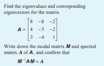 Find the eigenvalues and corresponding
eigenvectors for the matrix
8 -8 -2
A 4 -3 -2
3-4 1
Write down the modal matrix M and spectral
matrix A of A, and confirm that
M-¹AM = A