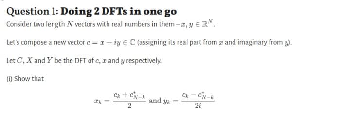 Question 1: Doing 2 DFTs in one go
Consider two length N vectors with real numbers in them-a, y € RN.
Let's compose a new vector c = x+iy € C (assigning its real part from a and imaginary from y).
Let C, X and Y be the DFT of c, x and y respectively.
(i) Show that
Ck - CN-k
Ck + CN-k
2
and yk
Ik=
2i
=