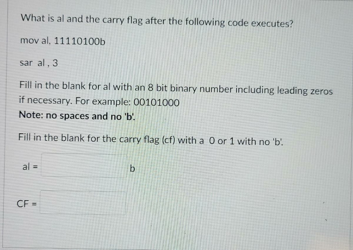 What is al and the carry flag after the following code executes?
mov al, 11110100b
sar al, 3
Fill in the blank for al with an 8 bit binary number including leading zeros
if necessary. For example: 00101000
Note: no spaces and no 'b.
Fill in the blank for the carry flag (cf) with a 0 or 1 with no 'b'.
al =
b
CF =
