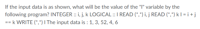 If the input data is as shown, what will be the value of the "I" variable by the
following program? INTEGER :: i, j, k LOGICAL ::I READ (*,*) i, j READ (*,*) k I = i +j
== k WRITE (*,*) I The input data is : 1, 3, 52, 4, 6
%3D3%3D
