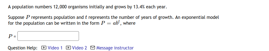 A population numbers 12,000 organisms initially and grows by 13.4% each year.
Suppose P represents population and t represents the number of years of growth. An exponential model
for the population can be written in the form P = ab', where
P =
