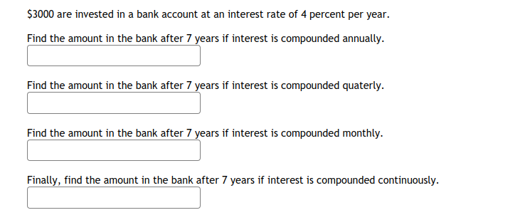 $3000 are invested in a bank account at an interest rate of 4 percent per year.
Find the amount in the bank after 7 years if interest is compounded annually.
Find the amount in the bank after 7 years if interest is compounded quaterly.
Find the amount in the bank after 7 years if interest is compounded monthly.
Finally, find the amount in the bank after 7 years if interest is compounded continuously.
