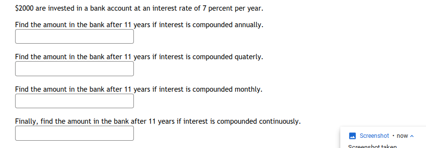 $2000 are invested in a bank account at an interest rate of 7 percent per year.
Find the amount in the bank after 11 years if interest is compounded annually.
Find the amount in the bank after 11 years if interest is compounded quaterly.
Find the amount in the bank after 11 years if interest is compounded monthly.
