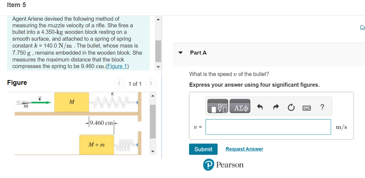 Item 5
Agent Arlene devised the following method of
measuring the muzzle velocity of a rifle. She fires a
bullet into a 4.350-kg wooden block resting on a
smooth surface, and attached to a spring of spring
constant k = 140.0 N/m . The bullet, whose mass is
7.750 g, remains embedded in the wooden block. She
measures the maximum distance that the block
compresses the spring to be 9.460 cm.(Figure 1)
Figure
m
M
K
-9.460 cm
1 of 1
M+m ww
Part A
What is the speed v of the bullet?
Express your answer using four significant figures.
V =
Submit
ΑΣΦ
Request Answer
P Pearson
m/s
8
Co