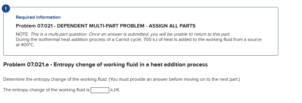 !
Required information
Problem 07.021 - DEPENDENT MULTI-PART PROBLEM - ASSIGN ALL PARTS
NOTE: This is a multi-part question. Once an answer is submitted, you will be unable to return to this part.
During the isothermal heat addition process of a Carnot cycle, 700 kJ of heat is added to the working fluid from a source
at 400°C.
Problem 07.021.a - Entropy change of working fluid in a heat addition process
Determine the entropy change of the working fluid. (You must provide an answer before moving on to the next part.)
The entropy change of the working fluid is
KJ/K.