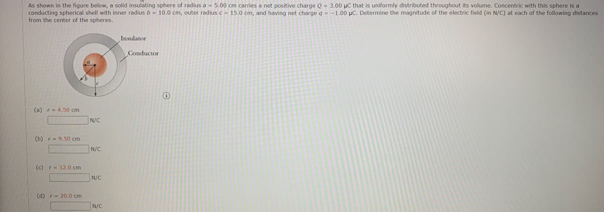 As shown in the figure below, a solid insulating sphere of radius a - 5.00 cm carries a net positive charge Q = 3.00 µC that is uniformly distributed throughout its volume. Concentric with this sphere is a
conducting spherical shell with inner radius b = 10.0 cm, outer radius c - 15.0 cm, and having net charge q = -1.00 µC. Determine the magnitude of the electric field (in N/C) at each of the following distances
from the center of the spheres.
Insulator
Conductor
(a) r= 4.50 cm
N/C
(b) r- 9.50 cm
N/C
(c) r= 12.0 cm
N/C
(d) r= 20.0 cm
N/C
