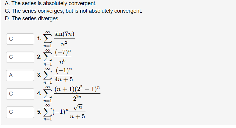 A. The series is absolutely convergent.
C. The series converges, but is not absolutely convergent.
D. The series diverges.
sin(7n)
C
1.
n2
n=1
(-7)"
C
2.
n6
(-1)"
00
A
3.
4n + 5
n=1
(n + 1)(2² – 1)"
22n
4.
n=
Vn
5. Σ-1)"-
n +5
n=1
