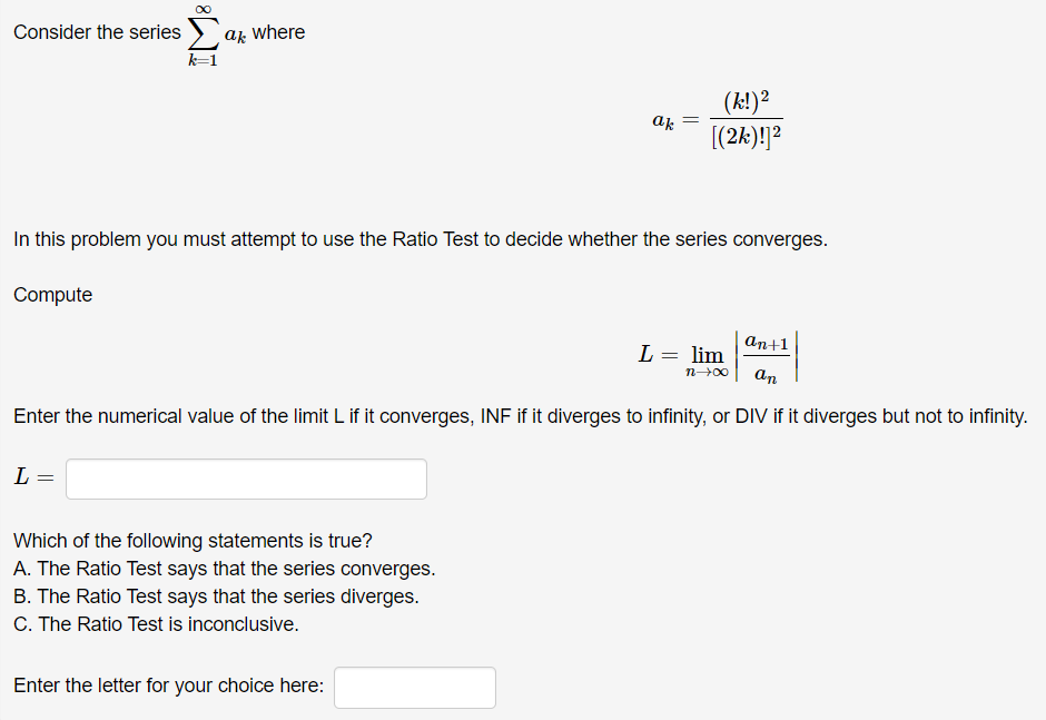 Consider the series ) ar where
k=1
(k!)?
[(2k)!]?
ak
In this problem you must attempt to use the Ratio Test to decide whether the series converges.
Compute
аn+1
L = lim
n-00
an
Enter the numerical value of the limit L if it converges, INF if it diverges to infinity, or DIV if it diverges but not to infinity.
L =
Which of the following statements is true?
A. The Ratio Test says that the series converges.
B. The Ratio Test says that the series diverges.
C. The Ratio Test is inconclusive.
Enter the letter for your choice here:
