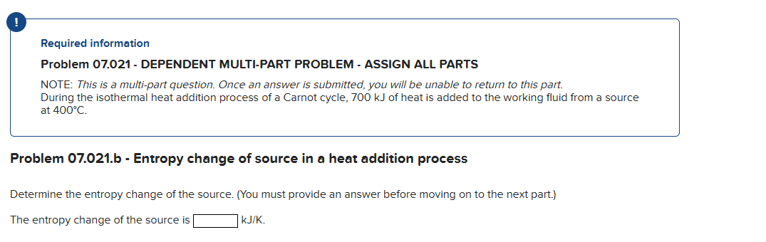 Required information
Problem 07.021 - DEPENDENT MULTI-PART PROBLEM - ASSIGN ALL PARTS
NOTE: This is a multi-part question. Once an answer is submitted, you will be unable to return to this part.
During the isothermal heat addition process of a Carnot cycle, 700 kJ of heat is added to the working fluid from a source
at 400°C.
Problem 07.021.b - Entropy change of source in a heat addition process
Determine the entropy change of the source. (You must provide an answer before moving on to the next part.)
The entropy change of the source is
KJ/K.