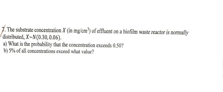 . The substrate concentration X (in mg/cm³) of effluent on a biofilm waste reactor is normally
distributed, X~N(0.30,0.06).
a) What is the probability that the concentration exceeds 0.50?
b) 5% of all concentrations exceed what value?
