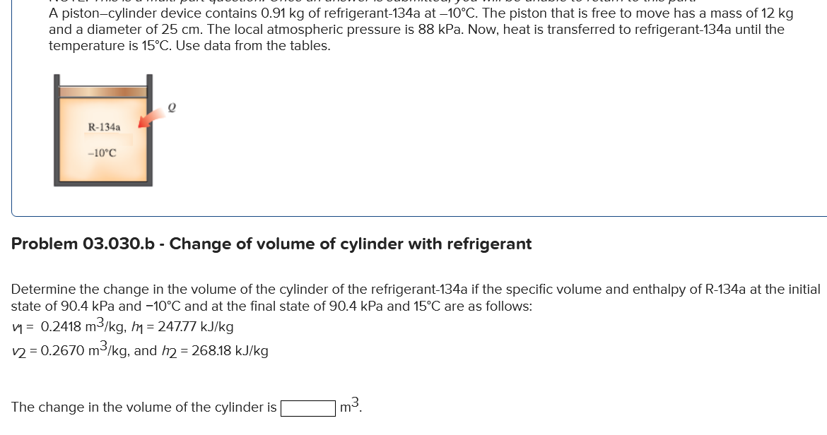 A piston-cylinder device contains 0.91 kg of refrigerant-134a at –10°C. The piston that is free to move has a mass of 12 kg
and a diameter of 25 cm. The local atmospheric pressure is 88 kPa. Now, heat is transferred to refrigerant-134a until the
temperature is 15°C. Use data from the tables.
R-134a
-10°C
Problem 03.030.b - Change of volume of cylinder with refrigerant
Determine the change in the volume of the cylinder of the refrigerant-134a if the specific volume and enthalpy of R-134a at the initial
state of 90.4 kPa and -10°C and at the final state of 90.4 kPa and 15°C are as follows:
1= 0.2418 m3/kg, m = 247.77 kJ/kg
v2 = 0.2670 m3/kg, and h2 = 268.18 kJ/kg
The change in the volume of the cylinder is
]m³.
