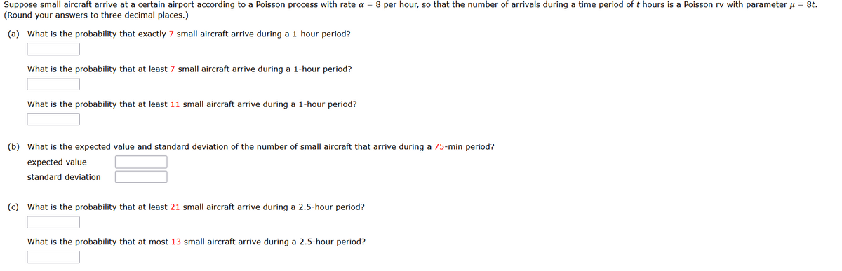 Suppose small aircraft arrive at a certain airport according to a Poisson process with rate a = 8 per hour, so that the number of arrivals during a time period of t hours is a Poisson rv with parameter μ = 8t.
(Round your answers to three decimal places.)
(a) What is the probability that exactly 7 small aircraft arrive during a 1-hour period?
What is the probability that at least 7 small aircraft arrive during a 1-hour period?
What is the probability that at least 11 small aircraft arrive during a 1-hour period?
(b) What is the expected value and standard deviation of the number of small aircraft that arrive during a 75-min period?
expected value
standard deviation
(c) What is the probability that at least 21 small aircraft arrive during a 2.5-hour period?
What is the probability that at most 13 small aircraft arrive during a 2.5-hour period?