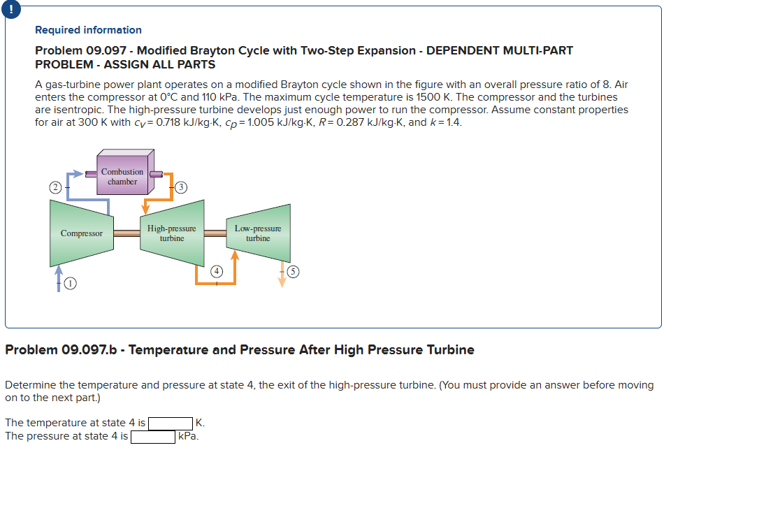 Required information
Problem 09.097 - Modified Brayton Cycle with Two-Step Expansion - DEPENDENT MULTI-PART
PROBLEM - ASSIGN ALL PARTS
A gas-turbine power plant operates on a modified Brayton cycle shown in the figure with an overall pressure ratio of 8. Air
enters the compressor at 0°C and 110 kPa. The maximum cycle temperature is 1500 K. The compressor and the turbines
are isentropic. The high-pressure turbine develops just enough power to run the compressor. Assume constant properties
for air at 300 K with cy= 0.718 kJ/kg-K, cp= 1.005 kJ/kg-K, R= 0.287 kJ/kg-K, and k = 1.4.
Combustion
chamber
Compressor
O
High-pressure
turbine
Problem 09.097.b - Temperature and Pressure After High Pressure Turbine
The temperature at state 4 is
The pressure at state 4 is
Determine the temperature and pressure at state 4, the exit of the high-pressure turbine. (You must provide an answer before moving
on to the next part.)
Low-pressure
turbine
K.
kPa