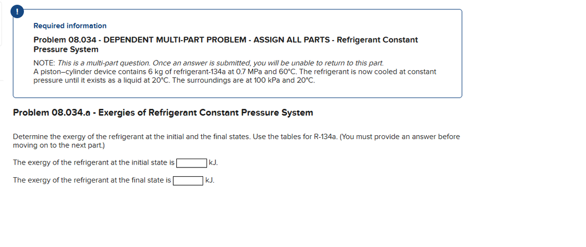 !
Required information
Problem 08.034 - DEPENDENT MULTI-PART PROBLEM - ASSIGN ALL PARTS - Refrigerant Constant
Pressure System
NOTE: This is a multi-part question. Once an answer is submitted, you will be unable to return to this part.
A piston-cylinder device contains 6 kg of refrigerant-134a at 0.7 MPa and 60°C. The refrigerant is now cooled at constant
pressure until it exists as a liquid at 20°C. The surroundings are at 100 kPa and 20°C.
Problem 08.034.a - Exergies of Refrigerant Constant Pressure System
Determine the exergy of the refrigerant at the initial and the final states. Use the tables for R-134a. (You must provide an answer before
moving on to the next part.)
The exergy of the refrigerant at the initial state is
The exergy of the refrigerant at the final state is [
kJ.
kJ.