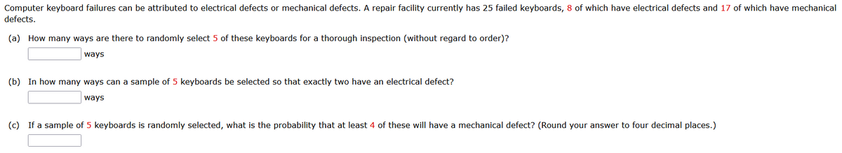 Computer keyboard failures can be attributed to electrical defects or mechanical defects. A repair facility currently has 25 failed keyboards, 8 of which have electrical defects and 17 of which have mechanical
defects.
(a) How many ways are there to randomly select 5 of these keyboards for a thorough inspection (without regard to order)?
ways
(b) In how many ways can a sample of 5 keyboards be selected so that exactly two have an electrical defect?
ways
(c) If a sample of 5 keyboards is randomly selected, what is the probability that at least 4 of these will have a mechanical defect? (Round your answer to four decimal places.)
